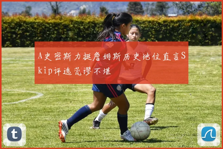 A史密斯力挺詹姆斯历史地位直言Skip评选荒谬不堪