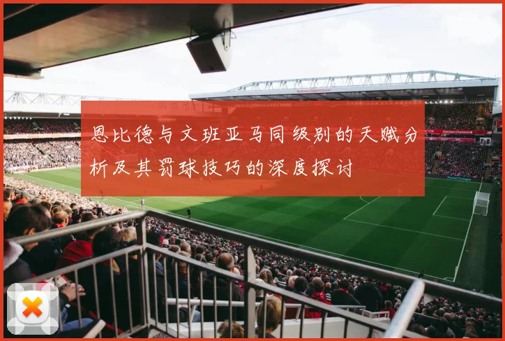 恩比德与文班亚马同级别的天赋分析及其罚球技巧的深度探讨