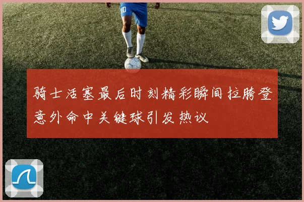 骑士活塞最后时刻精彩瞬间拉胯登意外命中关键球引发热议