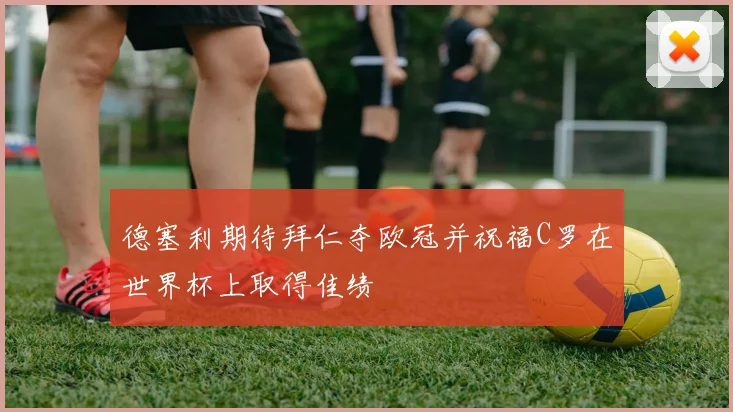 德塞利期待拜仁夺欧冠并祝福C罗在世界杯上取得佳绩