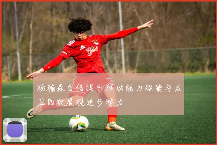 杨瀚森自信提升移动能力称能与后卫匹敌展现进步潜力